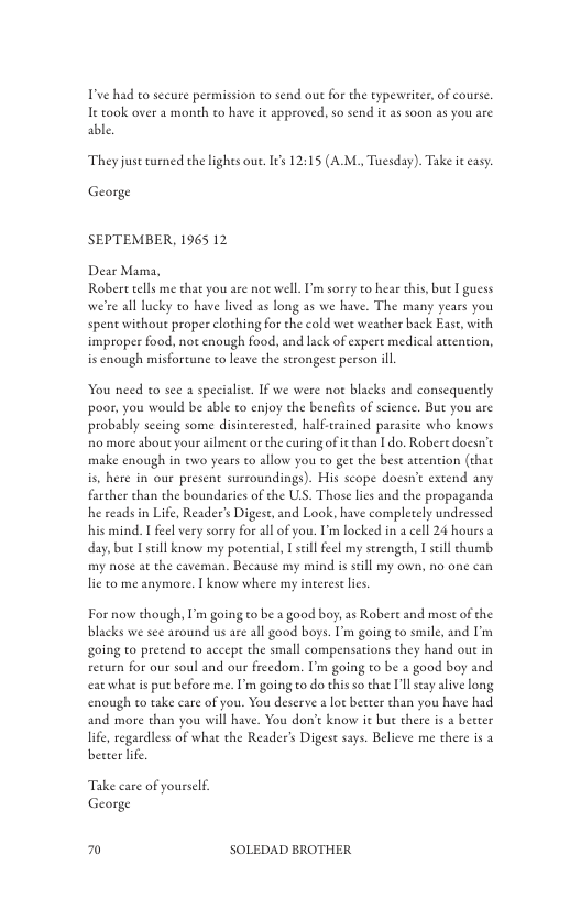 T’ve had to secure permission to send out for the typevier, of course e took over a month to have it approved, so send it a soon as you are able  They just turned the lights oue. I¢s 12:15 (A.M., Tuesday). Take it easy  George  SEPTEMBER, 1965 12  Dear Mama, Robert tells me that you are not well. ’m sorey to hear this, but I guess we’re all lucky o have lived as long as we have. The many years you spent without proper clothing for the cold wet weather back East, with improper food. not enough food. and lack of expert medical attention, is cnough misfortune to leave the strongest person ill.  You need to see a specialis. If we were not blacks and consequently poor. you would be able to enjoy the benefies of science. But you are probably secing some disinterested, half-trained parasice who knows o more about your ailment or the curing of it han I do. Robere docsn’ make enough in ewo years o allow you to get the best attention (that is, here in our present surroundings). His scope doesn’t extend any. farther than the boundaries of the UL, Those lies and the propaganda he reads in Life, Reader’s Digest, and Look, have completely undressed his mind. I feel very sorey for all of you. I’m locked in a cell 24 hours a day,but [still know my potenial, 1 sell feel my serengeh, el thumb my nose at the caveman. Because my mind is scill my own, no one can lie to me anymore. | know where my interestlics.  For now though, I’m going to be a good boy, as Robere and most of the blacks we see around us are all good boys. I’m going to smile, and I’m going to pretend to accept the small compensations they hand out in reeurn for our soul and our freedom. I’m going to be 2 good boy and et whatis put before me. I’m going to do this so that ’l say aive long enough to take care of you. You deserve  lot better than you have had and more than you will have. You don’t know it but there i a becter life, regardless of what the Reader’s Diges says. Belicve me there is 3 better lfe  Take care of yourslf George  £ SOLEDAD BROTHER 